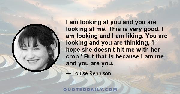 I am looking at you and you are looking at me. This is very good. I am looking and I am liking. You are looking and you are thinking, 'I hope she doesn't hit me with her crop.' But that is because I am me and you are