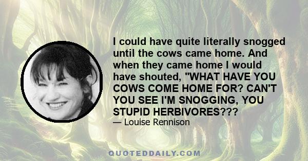 I could have quite literally snogged until the cows came home. And when they came home I would have shouted, WHAT HAVE YOU COWS COME HOME FOR? CAN'T YOU SEE I'M SNOGGING, YOU STUPID HERBIVORES???