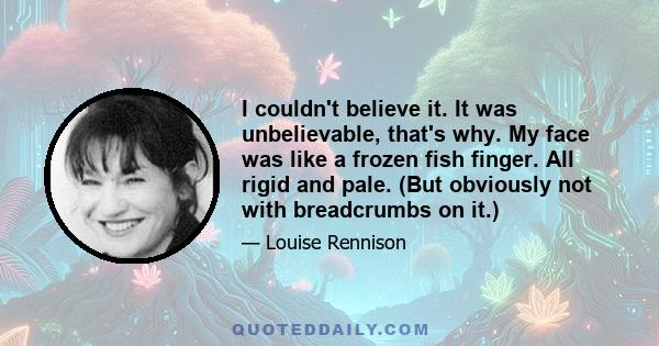 I couldn't believe it. It was unbelievable, that's why. My face was like a frozen fish finger. All rigid and pale. (But obviously not with breadcrumbs on it.)