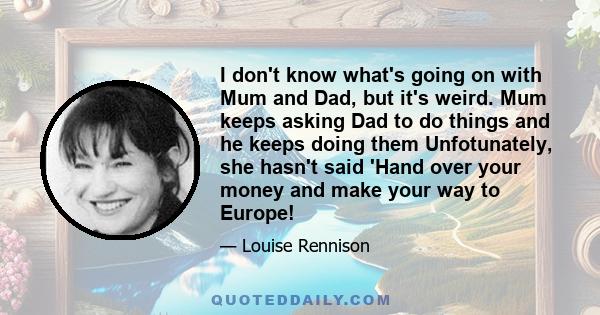 I don't know what's going on with Mum and Dad, but it's weird. Mum keeps asking Dad to do things and he keeps doing them Unfotunately, she hasn't said 'Hand over your money and make your way to Europe!