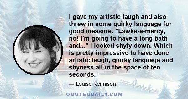 I gave my artistic laugh and also threw in some quirky language for good measure. Lawks-a-mercy, no! I'm going to have a long bath and... I looked shyly down. Which is pretty impressive to have done artistic laugh,