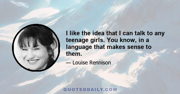 I like the idea that I can talk to any teenage girls. You know, in a language that makes sense to them.