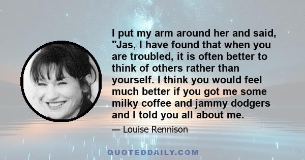 I put my arm around her and said, Jas, I have found that when you are troubled, it is often better to think of others rather than yourself. I think you would feel much better if you got me some milky coffee and jammy