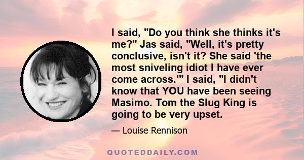 I said, Do you think she thinks it's me? Jas said, Well, it's pretty conclusive, isn't it? She said 'the most sniveling idiot I have ever come across.' I said, I didn't know that YOU have been seeing Masimo. Tom the