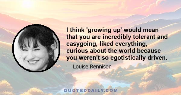 I think 'growing up' would mean that you are incredibly tolerant and easygoing, liked everything, curious about the world because you weren't so egotistically driven.