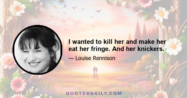 I wanted to kill her and make her eat her fringe. And her knickers.