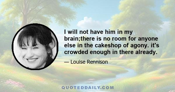 I will not have him in my brain;there is no room for anyone else in the cakeshop of agony. it's crowded enough in there already.