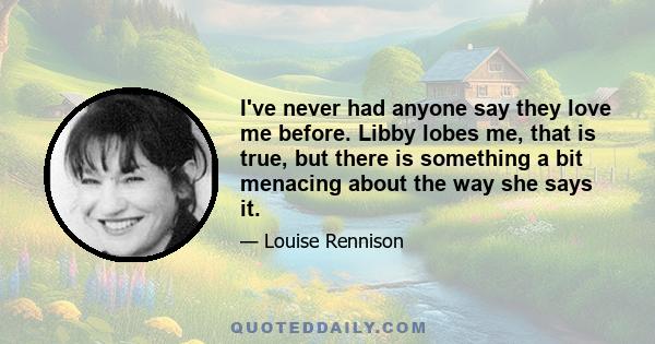 I've never had anyone say they love me before. Libby lobes me, that is true, but there is something a bit menacing about the way she says it.