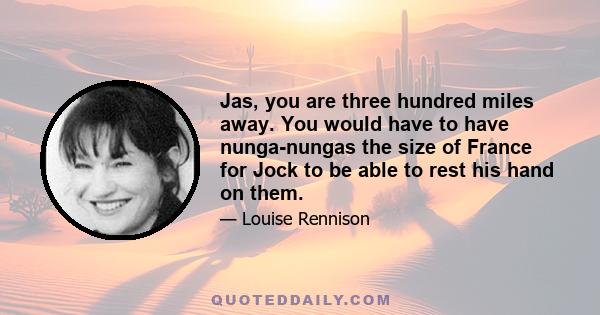 Jas, you are three hundred miles away. You would have to have nunga-nungas the size of France for Jock to be able to rest his hand on them.