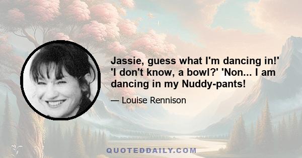 Jassie, guess what I'm dancing in!' 'I don't know, a bowl?' 'Non... I am dancing in my Nuddy-pants!