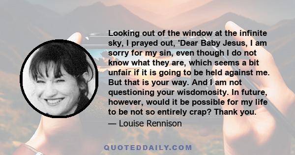 Looking out of the window at the infinite sky, I prayed out, 'Dear Baby Jesus, I am sorry for my sin, even though I do not know what they are, which seems a bit unfair if it is going to be held against me. But that is