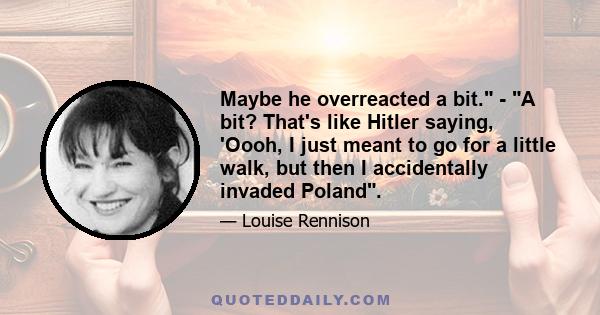 Maybe he overreacted a bit. - A bit? That's like Hitler saying, 'Oooh, I just meant to go for a little walk, but then I accidentally invaded Poland.