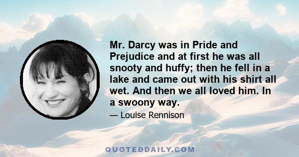 Mr. Darcy was in Pride and Prejudice and at first he was all snooty and huffy; then he fell in a lake and came out with his shirt all wet. And then we all loved him. In a swoony way.