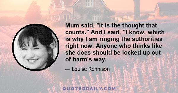 Mum said, It is the thought that counts. And I said, I know, which is why I am ringing the authorities right now. Anyone who thinks like she does should be locked up out of harm's way.