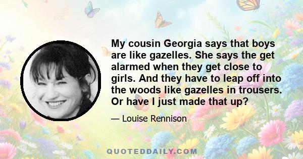 My cousin Georgia says that boys are like gazelles. She says the get alarmed when they get close to girls. And they have to leap off into the woods like gazelles in trousers. Or have I just made that up?