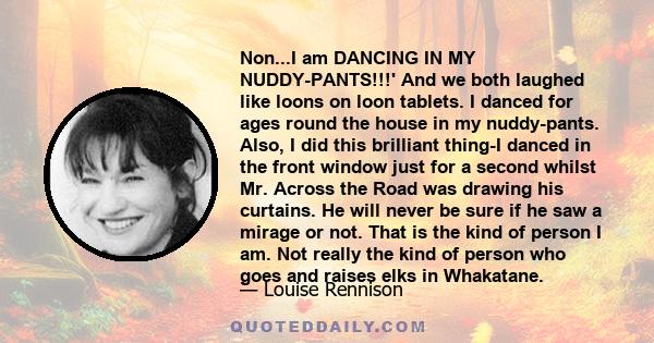 Non...I am DANCING IN MY NUDDY-PANTS!!!' And we both laughed like loons on loon tablets. I danced for ages round the house in my nuddy-pants. Also, I did this brilliant thing-I danced in the front window just for a