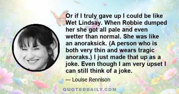 Or if I truly gave up I could be like Wet Lindsay. When Robbie dumped her she got all pale and even wetter than normal. She was like an anoraksick. (A person who is both very thin and wears tragic anoraks.) I just made