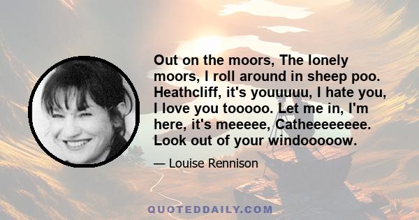 Out on the moors, The lonely moors, I roll around in sheep poo. Heathcliff, it's youuuuu, I hate you, I love you tooooo. Let me in, I'm here, it's meeeee, Catheeeeeeee. Look out of your windooooow.