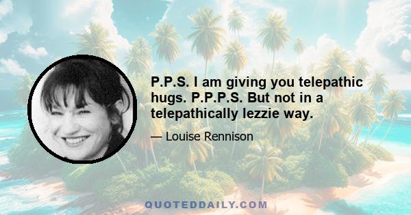 P.P.S. I am giving you telepathic hugs. P.P.P.S. But not in a telepathically lezzie way.