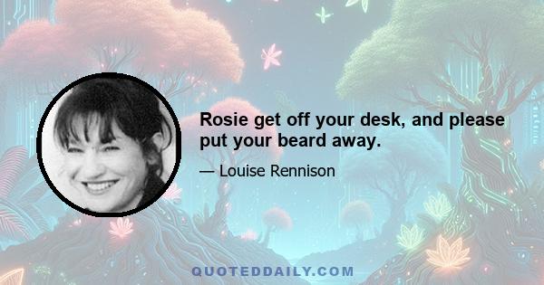 Rosie get off your desk, and please put your beard away.