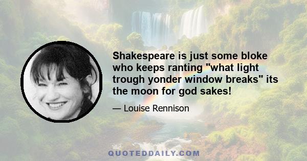 Shakespeare is just some bloke who keeps ranting what light trough yonder window breaks its the moon for god sakes!