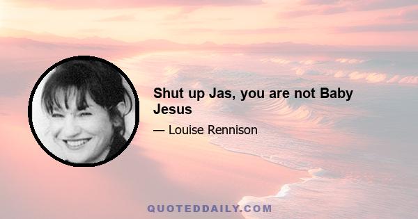 Shut up Jas, you are not Baby Jesus