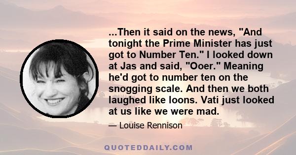 ...Then it said on the news, And tonight the Prime Minister has just got to Number Ten. I looked down at Jas and said, Ooer. Meaning he'd got to number ten on the snogging scale. And then we both laughed like loons.