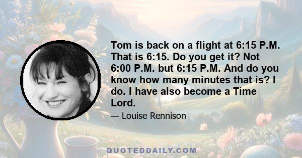 Tom is back on a flight at 6:15 P.M. That is 6:15. Do you get it? Not 6:00 P.M. but 6:15 P.M. And do you know how many minutes that is? I do. I have also become a Time Lord.