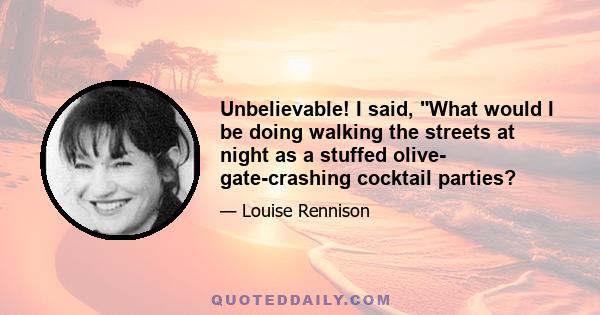 Unbelievable! I said, What would I be doing walking the streets at night as a stuffed olive- gate-crashing cocktail parties?