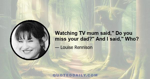 Watching TV mum said, Do you miss your dad? And I said, Who?