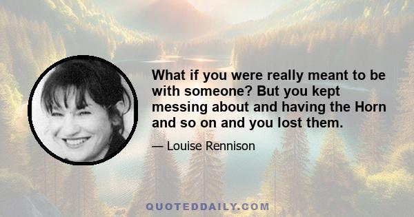 What if you were really meant to be with someone? But you kept messing about and having the Horn and so on and you lost them.