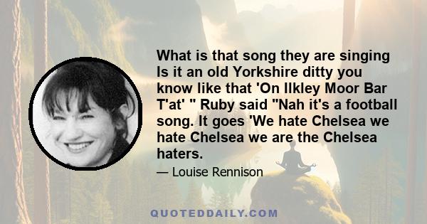 What is that song they are singing Is it an old Yorkshire ditty you know like that 'On Ilkley Moor Bar T'at'  Ruby said Nah it's a football song. It goes 'We hate Chelsea we hate Chelsea we are the Chelsea haters.