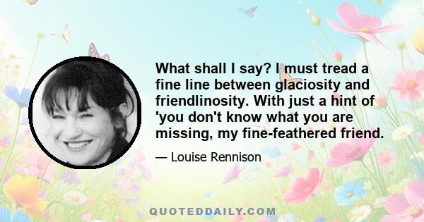 What shall I say? I must tread a fine line between glaciosity and friendlinosity. With just a hint of 'you don't know what you are missing, my fine-feathered friend.