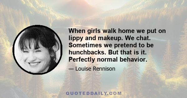 When girls walk home we put on lippy and makeup. We chat. Sometimes we pretend to be hunchbacks. But that is it. Perfectly normal behavior.