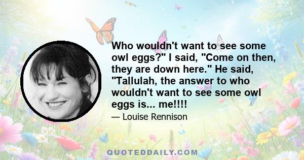 Who wouldn't want to see some owl eggs? I said, Come on then, they are down here. He said, Tallulah, the answer to who wouldn't want to see some owl eggs is... me!!!!