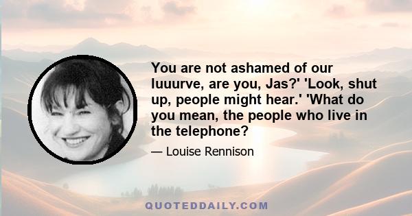 You are not ashamed of our luuurve, are you, Jas?' 'Look, shut up, people might hear.' 'What do you mean, the people who live in the telephone?