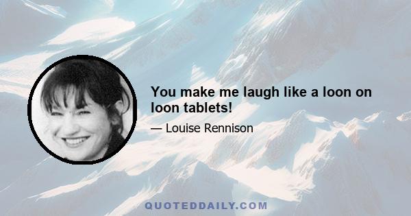 You make me laugh like a loon on loon tablets!