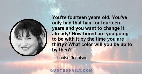 You're fourteen years old. You've only had that hair for fourteen years and you want to change it already! How bored are you going to be with it by the time you are thirty? What color will you be up to by then?