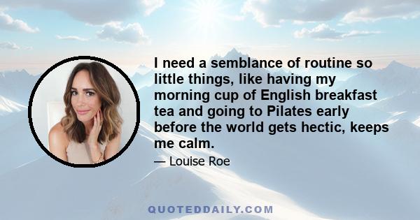 I need a semblance of routine so little things, like having my morning cup of English breakfast tea and going to Pilates early before the world gets hectic, keeps me calm.