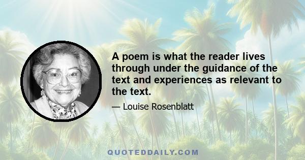 A poem is what the reader lives through under the guidance of the text and experiences as relevant to the text.