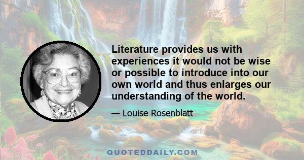 Literature provides us with experiences it would not be wise or possible to introduce into our own world and thus enlarges our understanding of the world.