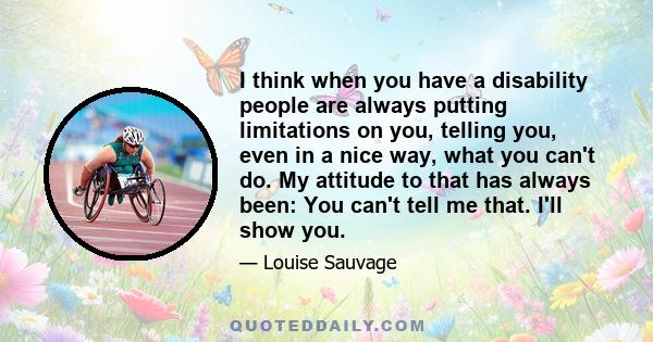 I think when you have a disability people are always putting limitations on you, telling you, even in a nice way, what you can't do. My attitude to that has always been: You can't tell me that. I'll show you.