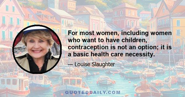 For most women, including women who want to have children, contraception is not an option; it is a basic health care necessity.