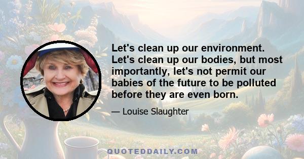 Let's clean up our environment. Let's clean up our bodies, but most importantly, let's not permit our babies of the future to be polluted before they are even born.