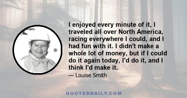 I enjoyed every minute of it, I traveled all over North America, racing everywhere I could, and I had fun with it. I didn't make a whole lot of money, but if I could do it again today, I'd do it, and I think I'd make it.