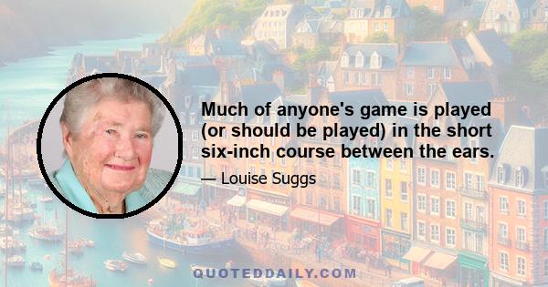 Much of anyone's game is played (or should be played) in the short six-inch course between the ears.