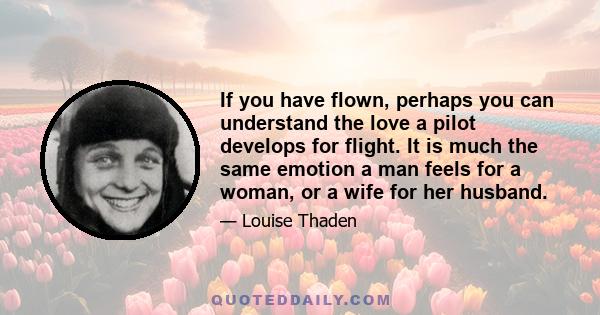 If you have flown, perhaps you can understand the love a pilot develops for flight. It is much the same emotion a man feels for a woman, or a wife for her husband.