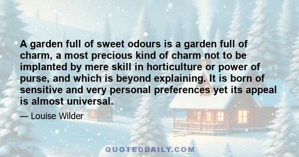 A garden full of sweet odours is a garden full of charm, a most precious kind of charm not to be implanted by mere skill in horticulture or power of purse, and which is beyond explaining. It is born of sensitive and