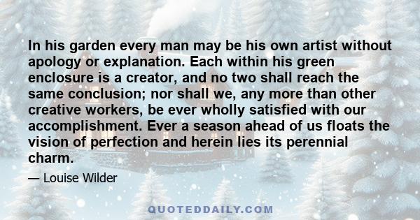 In his garden every man may be his own artist without apology or explanation. Each within his green enclosure is a creator, and no two shall reach the same conclusion; nor shall we, any more than other creative workers, 