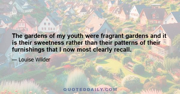 The gardens of my youth were fragrant gardens and it is their sweetness rather than their patterns of their furnishings that I now most clearly recall.